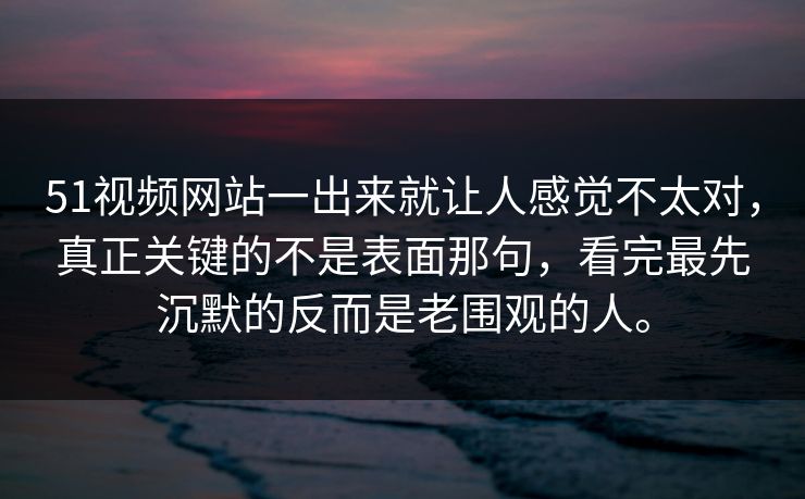 51视频网站一出来就让人感觉不太对，真正关键的不是表面那句，看完最先沉默的反而是老围观的人。